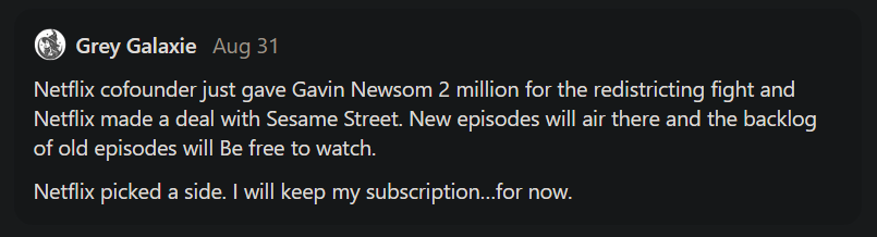 Grey Galaxie said, "Netflix cofounder just gave Gavin Newsom 2 million for the redistricting fight and Netflix made a deal with Sesame Street. New episodes will air there and the backlog of old episodes will Be free to watch. Netflix picked a side. I will keep my subscription…for now."